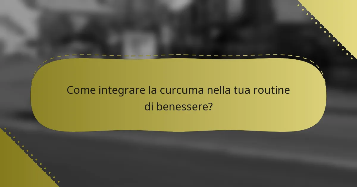 Come integrare la curcuma nella tua routine di benessere?